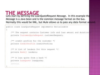 Lets start by defining the LoanQuoteRequest Message. In this example the
Message is a Java bean and is the common message format on the bus.
Normally this would be XML, but Mule allows us to pass any data format around.
public class LoanQuoteRequest implements Serializable
{
/** The request contains Customer info and loan amount and duration*/
private CustomerQuoteRequest customerRequest;
/** credit profile for the customer */
private CreditProfile creditProfile;
/** A list of lenders for this request */
private Bank[] lenders;
/** A loan quote from a bank */
private LoanQuote loanQuote;
.......
}
 