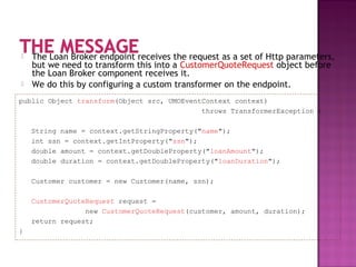  The Loan Broker endpoint receives the request as a set of Http parameters,
but we need to transform this into a CustomerQuoteRequest object before
the Loan Broker component receives it.
 We do this by configuring a custom transformer on the endpoint.
public Object transform(Object src, UMOEventContext context)
throws TransformerException {
String name = context.getStringProperty("name");
int ssn = context.getIntProperty("ssn");
double amount = context.getDoubleProperty("loanAmount");
double duration = context.getDoubleProperty("loanDuration");
Customer customer = new Customer(name, ssn);
CustomerQuoteRequest request =
new CustomerQuoteRequest(customer, amount, duration);
return request;
}
 