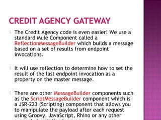  The Credit Agency code is even easier! We use a
standard Mule Component called a
ReflectionMessageBuilder which builds a message
based on a set of results from endpoint
invocations.
 It will use reflection to determine how to set the
result of the last endpoint invocation as a
property on the master message.
 There are other MessageBuilder components such
as the ScriptMessageBuilder component which is
a JSR-223 (Scripting) component that allows you
to manipulate the payload after each request
using Groovy, JavaScript, Rhino or any other
 