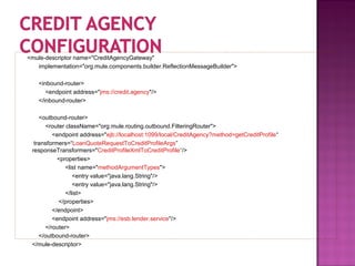 <mule-descriptor name="CreditAgencyGateway"
implementation="org.mule.components.builder.ReflectionMessageBuilder">
<inbound-router>
<endpoint address="jms://credit.agency"/>
</inbound-router>
<outbound-router>
<router className="org.mule.routing.outbound.FilteringRouter">
<endpoint address="ejb://localhost:1099/local/CreditAgency?method=getCreditProfile“
transformers=“LoanQuoteRequestToCreditProfileArgs”
responseTransformers="CreditProfileXmlToCreditProfile“/>
<properties>
<list name="methodArgumentTypes">
<entry value="java.lang.String"/>
<entry value="java.lang.String"/>
</list>
</properties>
</endpoint>
<endpoint address="jms://esb.lender.service"/>
</router>
</outbound-router>
</mule-descriptor>
 