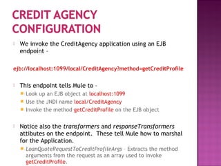  We invoke the CreditAgency application using an EJB
endpoint –
ejb://localhost:1099/local/CreditAgency?method=getCreditProfile
 This endpoint tells Mule to –
 Look up an EJB object at localhost:1099
 Use the JNDI name local/CreditAgency
 Invoke the method getCreditProfile on the EJB object
 Notice also the transformers and responseTransformers
attibutes on the endpoint. These tell Mule how to marshal
for the Application.
 LoanQuoteRequestToCreditProfileArgs – Extracts the method
arguments from the request as an array used to invoke
getCreditProfile.
 