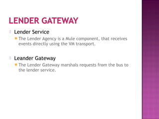  Lender Service
 The Lender Agency is a Mule component, that receives
events directly using the VM transport.
 Leander Gateway
 The Lender Gateway marshals requests from the bus to
the lender service.
 