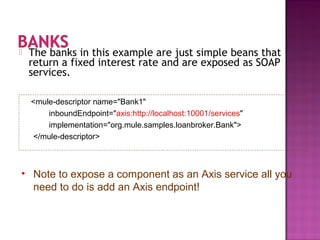  The banks in this example are just simple beans that
return a fixed interest rate and are exposed as SOAP
services.
<mule-descriptor name="Bank1"
inboundEndpoint="axis:http://localhost:10001/services"
implementation="org.mule.samples.loanbroker.Bank">
</mule-descriptor>
• Note to expose a component as an Axis service all you
need to do is add an Axis endpoint!
 