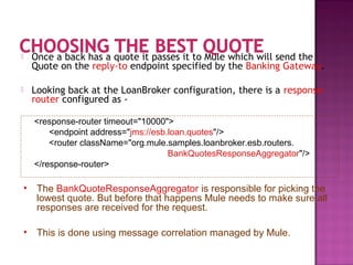  Once a back has a quote it passes it to Mule which will send the
Quote on the reply-to endpoint specified by the Banking Gateway.
 Looking back at the LoanBroker configuration, there is a response-
router configured as -
<response-router timeout="10000">
<endpoint address="jms://esb.loan.quotes"/>
<router className="org.mule.samples.loanbroker.esb.routers.
BankQuotesResponseAggregator"/>
</response-router>
• The BankQuoteResponseAggregator is responsible for picking the
lowest quote. But before that happens Mule needs to make sure all
responses are received for the request.
• This is done using message correlation managed by Mule.
 