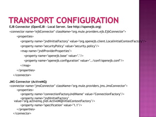 EJB Connector (OpenEJB – Local Server. See http://openejb.org)
<connector name="ejbConnector" className="org.mule.providers.ejb.EjbConnector">
<properties>
<property name="jndiInitialFactory" value="org.openejb.client.LocalInitialContextFactory"/>
<property name="securityPolicy" value="security.policy"/>
<map name="jndiProviderProperties">
<property name="openejb.base" value="."/>
<property name="openejb.configuration" value="../conf/openejb.conf"/>
</map>
</properties>
</connector>
JMS Connector (ActiveMQ)
<connector name="jmsConnector" className="org.mule.providers.jms.JmsConnector">
<properties>
<property name="connectionFactoryJndiName" value="ConnectionFactory"/>
<property name="jndiInitialFactory"
value="org.activemq.jndi.ActiveMQInitialContextFactory"/>
<property name="specification" value="1.1"/>
</properties>
</connector>
 