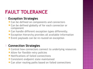  Exception Strategies
 Can be defined on components and connectors
 Can be defined globally of for each connector or
component
 Can handle different exception types differently.
 Exception hierarchy provides all available information
 Event payloads can be re-routed on exception
 Connection Strategies
 Control how connectors connect to underlying resources
 Allow for flexible retry policies
 Notifications of failed connections
 Consistent endpoint state maintained
 Can alter routing paths based on failed connections
 