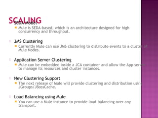  SEDA Model
 Mule is SEDA-based, which is an architecture designed for high
concurrency and throughput.
 JMS Clustering
 Currently Mule can use JMS clustering to distribute events to a cluster of
Mule Nodes.
 Application Server Clustering
 Mule can be embedded inside a JCA container and allow the App server
to manage its resources and cluster instances.
 New Clustering Support
 The next release of Mule will provide clustering and distribution using
JGroups/JBossCache.
 Load Balancing using Mule
 You can use a Mule instance to provide load-balancing over any
transport.
 