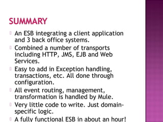  An ESB integrating a client application
and 3 back office systems.
 Combined a number of transports
including HTTP, JMS, EJB and Web
Services.
 Easy to add in Exception handling,
transactions, etc. All done through
configuration.
 All event routing, management,
transformation is handled by Mule.
 Very little code to write. Just domain-
specific logic.
 A fully functional ESB in about an hour!
 