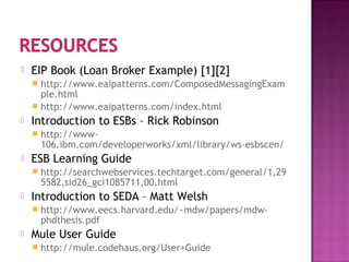  EIP Book (Loan Broker Example) [1][2]
 http://www.eaipatterns.com/ComposedMessagingExam
ple.html
 http://www.eaipatterns.com/index.html
 Introduction to ESBs – Rick Robinson
 http://www-
106.ibm.com/developerworks/xml/library/ws-esbscen/
 ESB Learning Guide
 http://searchwebservices.techtarget.com/general/1,29
5582,sid26_gci1085711,00.html
 Introduction to SEDA – Matt Welsh
 http://www.eecs.harvard.edu/~mdw/papers/mdw-
phdthesis.pdf
 Mule User Guide
 http://mule.codehaus.org/User+Guide
 