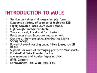  Service container and messaging platform
 Supports a variety of topologies including ESB
 Highly Scalable; uses SEDA event model
 Lightweight and embeddable
 Transactional; Local and Distributed
 Fault tolerance; Exception management
 Secure; authentication/authorization (Using
Spring/Acegi)
 Powerful event routing capabilities (based on EIP
book)
 Support for over 20 messaging protocols/transports
 End-to-End Data Transformation
 Management and Monitoring using JMX
 BPEL Support
 Deployment: JAR, WAR, RAR, EAR.
 