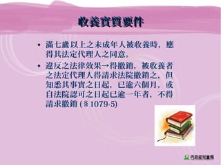 收養實質要件收養實質要件
• 滿七 以上之未成年人被收養時，應歲
得其法定代理人之同意。
• 違反之法律效果→得撤銷，被收養者
之法定代理人得請求法院撤銷之，但
知悉其事實之日起，已逾六個月，或
自法院認可之日起已逾一年者，不得
請求撤銷 (§1079-5)
 
