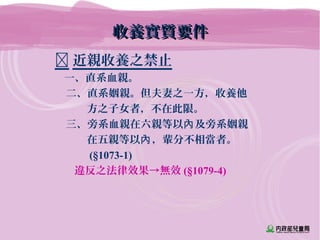收養實質要件收養實質要件
 近親收養之禁止
一、直系血親。
二、直系姻親。但夫妻之一方，收養他
　　　方之子女者，不在此限。
三、旁系血親在六親等以 及旁系姻親內
　　　在五親等以 ，輩分不相當者。內
　　　 (§1073-1)
違反之法律效果→無效 (§1079-4)
 