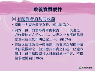 收養實質要件收養實質要件
 有配偶者須共同收養
• 原則→夫妻收養子女時，應共同為之。
• 例外→但下列情形得單獨收養：一、夫妻之一
方收養他方之子女。二、夫妻之一方不能為意
思表示或生死不明已逾三年。 (§1074)
• 違反之法律效果→得撤銷，收養者之配偶得請
求法院撤銷之，但知悉其事實之日起，已逾六
個月，或自法院認可之日起已逾一年者，不得
請求撤銷 (§1079-5)
 