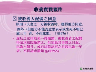 被收養人配偶之同意
　原則→夫妻之一方被收養時，應得他方同意。
例外→但他方不能為意思表示或生死不明已
逾三年 者，不在此限。（ §1076 ）
• 違反之法律效果→得撤銷，被收養者之配偶
得請求法院撤銷之，但知悉其事實之日起，
已逾六個月，或自法院認可之日起已逾一年
者，不得請求撤銷 (§1079-5)
收養實質要件收養實質要件
 