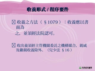 收養形式收養形式 // 程序要件程序要件
 收養之方法（ §1079 ）：收養應以書
面為
之，並須經法院認可。
 收出養須經主管機關委託之機構媒合，親戚
及繼親收養除外。（兒少法 §16 ）
 