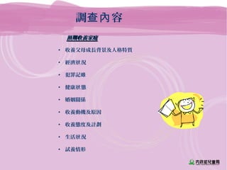 預期收養家庭預期收養家庭
• 收養父母成長背景及人格特質
• 經濟 況狀
• 犯罪記錄
• 健康 態狀
• 婚姻關係
• 收養動機及原因
• 收養態度及計劃
• 生活 況狀
• 試養情形
調 容查內
 