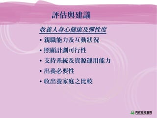 評估與建議
收養人身心健康及彈性度
• 親職能力及互動 況狀
• 照顧計劃可行性
• 支持系統及資源運用能力
• 出養必要性
• 收出養家庭之比較
 