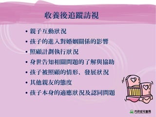 收養後追蹤訪視
• 親子互動 況狀
• 孩子的進入對婚姻關係的影響
• 照顧計劃執行 況狀
• 身世告知相關問題的了解與協助
• 孩子被照顧的情形、發展 況狀
• 其他親友的態度
• 孩子本身的適應 況及認同問題狀
 