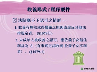 收養形式收養形式 // 程序要件程序要件
 法院應不予認可之情形 ---
1. 收養有無效或得撤銷之原因或違反其他法
律規定者。 (§1079Ⅱ)
2. 未成年人被收養之認可，應依養子女最佳
利益為 之（有事實足認收養 於養子女不利
者）。 (§1079-1)
 