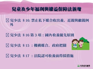 兒童及少年福利與權益保障法新增兒童及少年福利與權益保障法新增
 兒少法 §16: 禁止私下媒合收出養，近親與繼親例
外
 兒少法 §16 第 3 項：國 收養優先原則內
 兒少法 §15 ：機構媒合，政府把關
 兒少法 §17 ：法院認可收養前得採措施
 