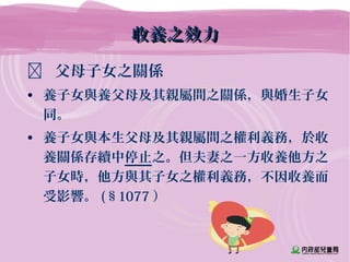 收養之效力收養之效力
 父母子女之關係
• 養子女與養父母及其親屬間之關係，與婚生子女
同。
• 養子女與本生父母及其親屬間之權利義務，於收
養關係存續中停止之。但夫妻之一方收養他方之
子女時，他方與其子女之權利義務，不因收養而
受影響。 (§1077 ）
 