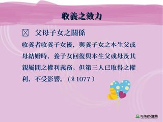 收養之效力收養之效力
 父母子女之關係
收養者收養子女後，與養子女之本生父或
母結婚時，養子女回復與本生父或母及其
親屬間之權利義務。但第三人已取得之權
利，不受影響。 (§1077 ）
 