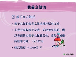  養子女之姓氏
• 養子女從收養者之姓或維持原來之姓
• 夫妻共同收養子女時，於收養登記前，應
以書面約定養子女從養父姓、養母姓或維
持原來之姓。 (§1078)
• 姓氏變更 §1059Ⅱ-Ⅴ
收養之效力收養之效力
 