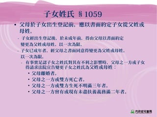 子女姓氏 §1059
• 父母於子女出生登記前，應以書面約定子女從父姓或
母姓。
- 子女經出生登記後，於未成年前，得由父母以書面約定
變更為父姓或母姓。以一次為限。
- 子女已成年者，經父母之書面同意得變更為父姓或母姓。
以一次為限。
- 有事實足認子女之姓氏對其有不利之影響時，父母之一方或子女
得請求法院宣告變更子女之姓氏為父姓或母姓：
• 父母離婚者。
• 父母之一方或雙方死亡者。
• 父母之一方或雙方生死不明滿三年者。
• 父母之一方曾有或現有未盡扶養義務滿二年者。
 