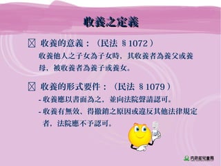 收養之定義收養之定義
 收養的意義：（民法 §1072 ）
收養他人之子女為子女時，其收養者為養父或養
母，被收養者為養子或養女。
 收養的形式要件：（民法 §1079 ）
- 收養應以書面為之，並向法院聲請認可。
- 收養有無效、得撤銷之原因或違反其他法律規定
者，法院應不予認可。
 