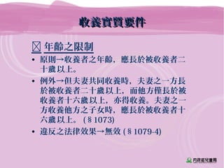 收養實質要件收養實質要件
 年齡之限制
• 原則→收養者之年齡，應長於被收養者二
十 以上。歲
• 例外→但夫妻共同收養時，夫妻之一方長
於被收養者二十 以上，而他方僅長於被歲
收養者十六 以上，亦得收養。夫妻之一歲
方收養他方之子女時，應長於被收養者十
六 以上。歲 (§1073)
• 違反之法律效果→無效 (§1079-4)
 