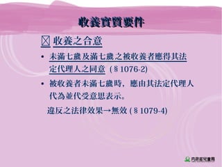 收養實質要件收養實質要件
 收養之合意
• 未滿七 及滿七 之被收養者應得其法歲 歲
定代理人之同意 (§1076-2)
• 被收養者未滿七 時，應由其法定代理人歲
代為並代受意思表示。
違反之法律效果→無效 (§1079-4)
 