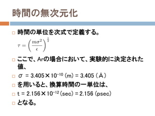 温度の無次元化
 温度の定義は、以下となる。
 ここで、換算温度を次式で定義する。
 このとき、温度と換算温度は以下の関係を持つ。
 ここでArの場合において、実験的に決定された値
を用いると、換算温度の一単位は、絶対温度では、
 T = 119.8 (K)
 となる。
 