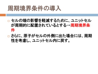 シミュレーションの設計
 1. 基本方程式は何か？
 Newtonの運動方程式(ma = F)
 打ち切りLJポテンシャル
 N（粒子数）、V（体積）、T（温度）を一定とするNVTアン
サンブル→温度を制御する必要がある
 2. 方程式をいかに解くか？
 Verlet法を用いてNewton方程式を数値的に解く。
 Woodcockの速度スケーリング法を用いて温度を制
御する。
 周期境界条件の導入
 