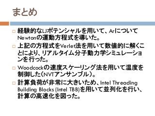 まとめ
 経験的なLJポテンシャルを用いて、Arについて
Newtonの運動方程式を導いた。
 上記の方程式をVerlet法を用いて数値的に解くこ
とにより、リアルタイム分子動力学シミュレーショ
ンを行った。
 Woodcockの速度スケーリング法を用いて温度を
制御した（NVTアンサンブル）。
 計算負荷が非常に大きいため、Intel Threading
Building Blocks (Intel TBB)を用いて並列化を行い、
計算の高速化を図った。
 