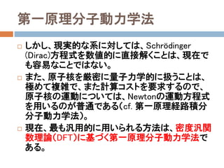 第一原理分子動力学法
 上式のように、系のHamiltonianは明示的に書くこ
とができる。
 このHamiltonianに対応するSchrödinger (Dirac)
方程式を数値的に解けば、原理的には系の
全エネルギーが計算できる。
 さらに、これを原子座標に対して微分すれば、各
原子に働く力が計算できる。
 