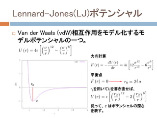 モデルポテンシャル法
 実験や第一原理計算の結果を再現するように、経験的
なモデルポテンシャル関数を予め作成しておき、これを
用いてNewtonの運動方程式を数値的に解く方法。
 よく使用されるモデルポテンシャル
 希ガス系
 Lennard-Jones (LJ)ポテンシャル
 生体系
 AMBER, CHARMmポテンシャル
 