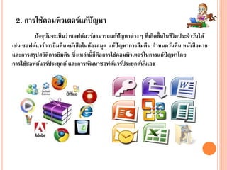2. การใช้คอมพิวเตอร์แก้ปัญหา
ปัจจุบันจะเห็นว่าซอฟต์แวร์สามารถแก้ปัญหาต่างๆ ที่เกิดขึ้นในชีวิตประจาวันได้
เช่น ซอฟต์แวร์การยืมคืนหนังสือในห้องสมุด แก้ปัญหาการลืมคืน กาหนดวันคืน หนังสือหาย
และการสรุปสถิติการยืมคืน ซึ่งเหล่านี้ก็คือการใช้คอมพิวเตอร์ในการแก้ปัญหาโดย
การใช้ซอฟต์แวร์ประยุกต์ และการพัฒนาซอฟต์แวร์ประยุกต์นั่นเอง
 