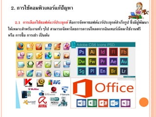 2. การใช้คอมพิวเตอร์แก้ปัญหา
2.1 การเลือกใช้ซอฟต์แวร์ประยุกต์ คือการจัดหาซอฟต์แวร์ประยุกต์สาเร็จรูป ซึ่งมีผู้พัฒนา
ให้เหมาะสาหรับงานทั่วๆไป สามารถจัดหาโดยการดาวน์โหลดจากอินเทอร์เน็ตมาใช้งานฟรี
หรือ การซื้อ การเช่า เป็ นต้น
 