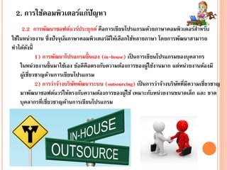 2. การใช้คอมพิวเตอร์แก้ปัญหา
2.2 การพัฒนาซอฟต์แวร์ประยุกต์ คือการเขียนโปรแกรมด้วยภาษาคอมพิวเตอร์สาหรับ
ใช้ในหน่วยงาน ซึ่งปัจจุบันภาษาคอมพิวเตอร์มีให้เลือกใช้หลายภาษา โดยการพัฒนาสามารถ
ทาได้ดังนี้
1) การพัฒนาโปรแกรมขึ้นเอง (in-house) เป็ นการเขียนโปรแกรมของบุคลากร
ในหน่วยงานขึ้นมาใช้เอง ข้อดีคือตรงกับความต้องการของผู้ใช้งานมาก แต่หน่วยงานต้องมี
ผู้เชี่ยวชาญด้านการเขียนโปรแกรม
2) การว่าจ้างบริษัทพัฒนาระบบ (outsourcing) เป็ นการว่าจ้างบริษัทที่มีความเชี่ยวชาญ
มาพัฒนาซอฟต์แวร์ให้ตรงกับความต้องการของผู้ใช้ เหมาะกับหน่วยงานขนาดเล็ก และ ขาด
บุคลากรที่เชี่ยวชาญด้านการเขียนโปรแกรม
 