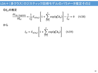 LDA＋（多クラス）ロジスティック回帰モデルのパラメータ推定その２
10
◎𝝃 𝑑の推定
𝜕𝐿m−logistic
𝜕𝝃 𝑑
=
1
𝜉 𝑑
2 𝐸 𝑞 𝒛 𝑑
1 +
𝑐=1
𝐶
exp 𝜼 𝑐
𝑇 𝒛 𝑑 −
1
𝜉 𝑑
= 0 4.58
から
𝜉 𝑑 = 𝐸 𝑞 𝒛 𝑑
1 +
𝑐=1
𝐶
exp 𝜼 𝑐
𝑇 𝒛 𝑑 4.59
 