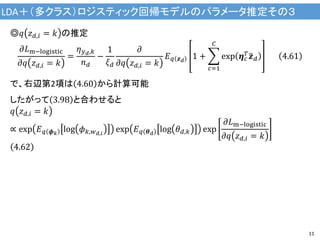 LDA＋（多クラス）ロジスティック回帰モデルのパラメータ推定その３
11
◎𝑞 𝑧 𝑑,𝑖 = 𝑘 の推定
𝜕𝐿m−logistic
𝜕𝑞 𝑧 𝑑,𝑖 = 𝑘
=
𝜂 𝑦 𝑑,𝑘
𝑛 𝑑
−
1
𝜉 𝑑
𝜕
𝜕𝑞 𝑧 𝑑,𝑖 = 𝑘
𝐸 𝑞 𝒛 𝑑
1 +
𝑐=1
𝐶
exp 𝜼 𝑐
𝑇 𝒛 𝑑 4.61
で、右辺第2項は 4.60 から計算可能
したがって 3.98 と合わせると
𝑞 𝑧 𝑑,𝑖 = 𝑘
∝ exp 𝐸 𝑞 𝝓 𝑘
log 𝜙 𝑘,𝑤 𝑑,𝑖
exp 𝐸 𝑞 𝜽 𝑑
log 𝜃 𝑑,𝑘 exp
𝜕𝐿m−logistic
𝜕𝑞 𝑧 𝑑,𝑖 = 𝑘
4.62
 