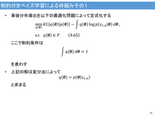 制約付きベイズ学習による枠組みその１
15
• 事後分布導出を以下の最適化問題によって定式化する
min
𝑞 𝜽
𝐾𝐿 𝑞 𝜽 𝑝 𝜽 − 𝑞 𝜽 log 𝑝 𝑥1:𝑛 𝜽 𝑑𝜽 ,
s.t. 𝑞 𝜽 ∈ 𝑃 4.65
ここで制約条件は
𝑞 𝜽 𝑑𝜽 = 1
を表わす
• 上記の解は変分法によって
𝑞 𝜽 = 𝑝 𝜽 𝑥1:𝑛
と求まる
 
