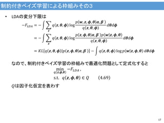 制約付きベイズ学習による枠組みその３
17
• LDAの変分下限は
−𝐹𝐿𝐷𝐴 = −
𝒛
𝑞 𝒛, 𝜽, 𝝓 log
𝑝 𝒘, 𝒛, 𝝓, 𝜽 𝜶, 𝜷
𝑞 𝒛, 𝜽, 𝝓
𝑑𝜽𝑑𝝓
= −
𝒛
𝑞 𝒛, 𝜽, 𝝓 log
𝑝 𝒛, 𝝓, 𝜽 𝜶, 𝜷 𝑝 𝒘 𝒛, 𝝓, 𝜽
𝑞 𝒛, 𝜽, 𝝓
𝑑𝜽𝑑𝝓
= 𝐾𝐿 𝑞 𝒛, 𝜽, 𝝓 𝑝 𝒛, 𝝓, 𝜽 𝜶, 𝜷 − 𝑞 𝒛, 𝜽, 𝝓 log 𝑝 𝒘 𝒛, 𝝓, 𝜽 𝑑𝜽𝑑𝝓
なので、制約付きベイズ学習の枠組みで最適化問題として定式化すると
min
𝑞 𝒛,𝝓,𝜽
−𝐹𝐿𝐷𝐴 ,
s.t. 𝑞 𝒛, 𝝓, 𝜽 ∈ 𝑄 4.69
𝑄は因子化仮定を表わす
 