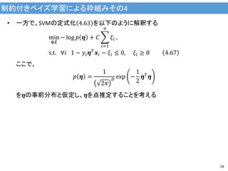 制約付きベイズ学習による枠組みその4
18
• 一方で、SVMの定式化 4.63 を以下のように解釈する
min
𝜼,𝝃
− log 𝑝 𝜼 + 𝐶
𝑖=1
𝑛
𝜉𝑖 ,
s.t. ∀𝑖 1 − 𝑦𝑖 𝜼 𝑇 𝒙𝑖 − 𝜉𝑖 ≤ 0, 𝜉𝑖 ≥ 0 4.67
ここで、
𝑝 𝜼 =
1
2𝜋
𝐷 exp −
1
2
𝜼 𝑇
𝜼
を𝜼の事前分布と仮定し、𝜼を点推定することを考える
 
