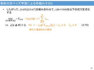 制約付きベイズ学習による枠組みその4
19
• したがって、 4.69 と 4.67 を組み合わせて、LDA＋SVMを以下の式で定式化
する
min
𝑞 𝒛,𝝓,𝜽 ,𝜼,𝝃
−𝐹𝐿𝐷𝐴 − log 𝑝 𝜼 + 𝐶
𝑑=1
𝑀
𝜉 𝑑 ,
s.t. 𝑞 𝒛, 𝝓, 𝜽 ∈ 𝑄, ∀𝑑 1 − 𝑦 𝑑 𝜼 𝑇 𝐸 𝑞 𝒛 𝑑
𝒛 𝑑 − 𝜉 𝑑 ≤ 0, 𝜉 𝑑 ≥ 0 4.70
新たに追加された部分
 