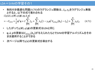 LDA＋SVMの学習その１
21
• 制約付き最適化問題 4.70 のラグランジュ関数は、𝜆 𝑑, 𝛾 𝑑をラグランジュ乗数
とすると、以下の式で表わされる
𝐿 𝑞 𝒛 , 𝑞 𝜽 , 𝑞 𝝓 , 𝜼, 𝝀, 𝜸
= −𝐹𝐿𝐷𝐴 +
1
2
𝜼 𝑇
𝜼 + 𝐶
𝑑=1
𝑀
𝜉 𝑑 +
𝑑=1
𝑀
𝜆 𝑑 1 − 𝑦 𝑑 𝜼 𝑇
𝐸 𝑞 𝒛 𝑑
𝒛 𝑑 − 𝜉 𝑑 +
𝑑=1
𝑀
𝛾 𝑑 𝜉 𝑑 4.71
• したがって𝑞 𝜽 , 𝑞 𝝓 の更新式はLDAと同じ
• 𝜼, 𝝀, 𝜸の更新は𝐸 𝑞 𝒛 𝑑
𝒛 𝑑 が与えられたもとでSVMの学習アルゴリズムをその
まま適用することができる
• 次ページ以降で𝑞 𝒛 の更新式を導出する
 