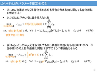 LDA＋SVMのパラメータ推定その２
23
• 次に𝜼の点推定でなく事後分布を求める場合を考える（𝜼に関しても変分近似
を仮定する）
• 4.70 は以下のように書き換えられる
min
𝑞 𝒛,𝝓,𝜽,𝜼 ,𝝃
−𝐹𝐿𝐷𝐴 + 𝐾𝐿 𝑞 𝜼 𝑝 𝜼 + 𝐶
𝑑=1
𝑀
𝜉 𝑑 ,
s.t. 𝑞 𝒛, 𝝓, 𝜽, 𝜼 ∈ 𝑄, ∀𝑑 1 − 𝑦 𝑑 𝐸 𝑞 𝒛 𝑑,𝜼 𝜼 𝑇 𝒛 𝑑 − 𝜉 𝑑 ≤ 0, 𝜉 𝑑 ≥ 0 4.76
• 実は𝑞 𝜼 として𝑁 𝝁, 𝑰 を仮定しても同じ最適化問題となる（証明は162ページ
を参照）ので上記の最適化問題は以下のように書き換えられる
min
𝑞 𝒛,𝝓,𝜽 ,𝝁,𝝃
−𝐹𝐿𝐷𝐴 +
1
2
𝝁 𝑇
𝝁 + 𝐾 + 𝐶
𝑑=1
𝑀
𝜉 𝑑 ,
s.t. 𝑞 𝒛, 𝝓, 𝜽 ∈ 𝑄, ∀𝑑 1 − 𝑦 𝑑 𝝁 𝑇
𝐸 𝑞 𝒛 𝑑
𝒛 𝑑 − 𝜉 𝑑 ≤ 0, 𝜉 𝑑 ≥ 0 4.76
変更があった部分
 