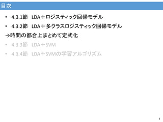 目次
3
• 4.3.1節 LDA＋ロジスティック回帰モデル
• 4.3.2節 LDA＋多クラスロジスティック回帰モデル
→時間の都合上まとめて定式化
• 4.3.3節 LDA＋SVM
• 4.3.4節 LDA＋SVMの学習アルゴリズム
 