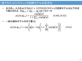 （多クラス）ロジスティック回帰モデルの定式化
5
• 出力を𝑦、入力を𝒙とすると 𝐶 + 1 クラスロジスティック回帰モデルは以下の式
で表わされる ※𝜼1:𝐶 = 𝜼1, ⋯ , 𝜼 𝐶 はパラメータ
𝑝 𝑦 𝒙, 𝜼1:𝐶 =
exp 𝜼 𝑦
𝑇
𝒙
1 + 𝑐=1
𝐶
exp 𝜼 𝑐
𝑇
𝒙
4.40 , 4.53
• 一般化線形モデルの式で書くと
𝑝 𝑦 𝒙, 𝜼1:𝐶 = exp 𝜼 𝑦
𝑇 𝒙 − log 1 +
𝑐=1
𝐶
exp 𝜼 𝑐
𝑇 𝒙 (4.41)
 