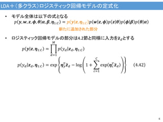 LDA＋（多クラス）ロジスティック回帰モデルの定式化
6
• モデル全体は以下の式となる
𝑝 𝒚, 𝒘, 𝒛, 𝝓, 𝜽 𝜶, 𝜷, 𝜼1:𝐶 = 𝑝 𝒚 𝒛, 𝜼1:𝐶 𝑝 𝒘 𝒛, 𝝓 𝑝 𝒛 𝜽 𝑝 𝝓 𝜷 𝑝 𝜽 𝜶
• ロジスティック回帰モデルの部分は4.2節と同様に入力を 𝒛 𝑑とする
𝑝 𝒚 𝒛, 𝜼1:𝐶 =
𝑑=1
𝑀
𝑝 𝑦 𝑑 𝒛 𝑑, 𝜼1:𝐶
𝑝 𝑦 𝑑 𝒛 𝑑, 𝜼1:𝐶 = exp 𝜼 𝑦
𝑇
𝒛 𝑑 − log 1 +
𝑐=1
𝐶
exp 𝜼 𝑐
𝑇
𝒛 𝑑 4.42
新たに追加された部分
 